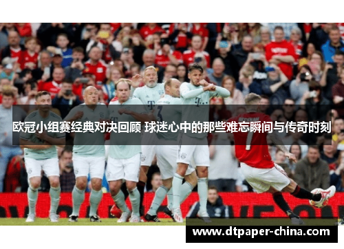 欧冠小组赛经典对决回顾 球迷心中的那些难忘瞬间与传奇时刻